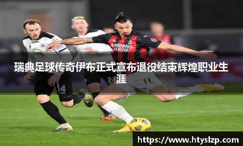 瑞典足球传奇伊布正式宣布退役结束辉煌职业生涯