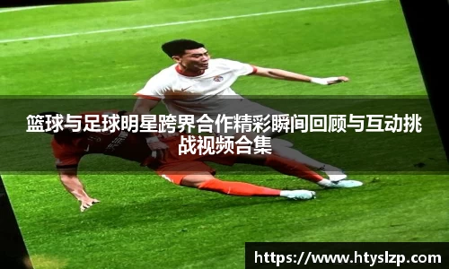 篮球与足球明星跨界合作精彩瞬间回顾与互动挑战视频合集