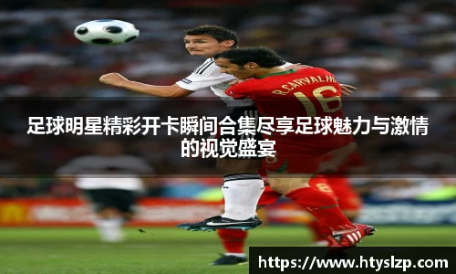 足球明星精彩开卡瞬间合集尽享足球魅力与激情的视觉盛宴